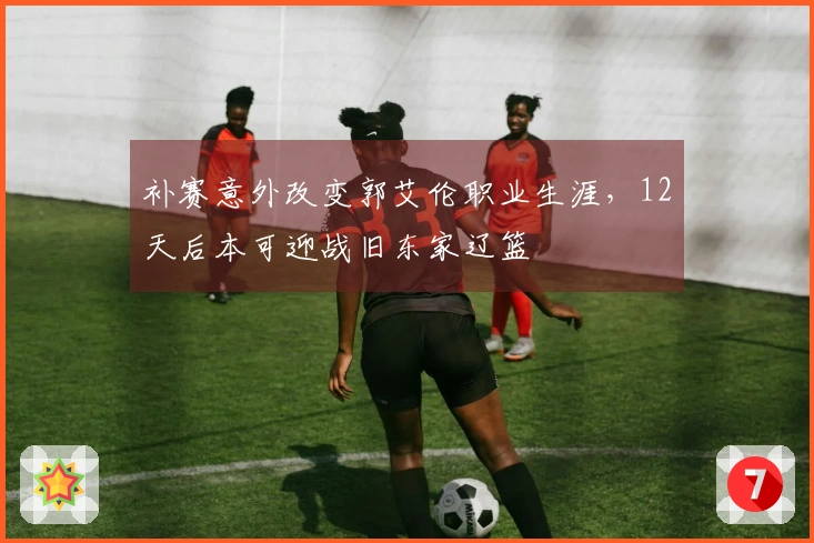 补赛意外改变郭艾伦职业生涯，12天后本可迎战旧东家辽篮