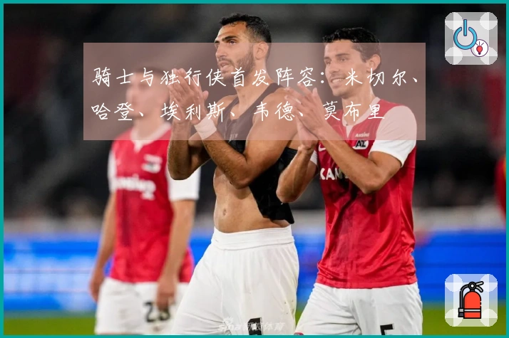 骑士与独行侠首发阵容：米切尔、哈登、埃利斯、韦德、莫布里