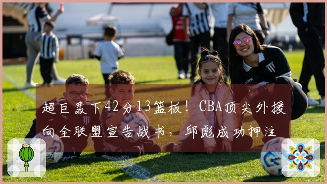 超巨轰下42分13篮板！CBA顶尖外援向全联盟宣告战书，邱彪成功押注