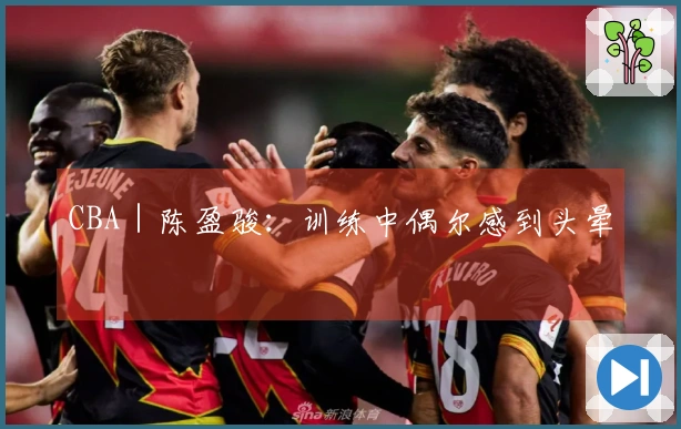 CBA｜陈盈骏：训练中偶尔感到头晕