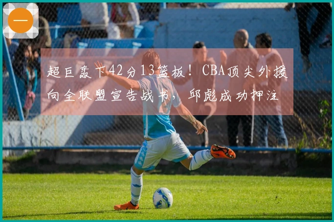 超巨轰下42分13篮板！CBA顶尖外援向全联盟宣告战书，邱彪成功押注