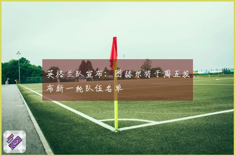英格兰队宣布：图赫尔将于周五发布新一轮队伍名单