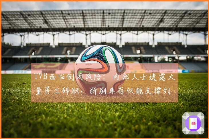 TVB面临倒闭风险：内部人士透露大量员工辞职，新剧库存仅能支撑到2027年