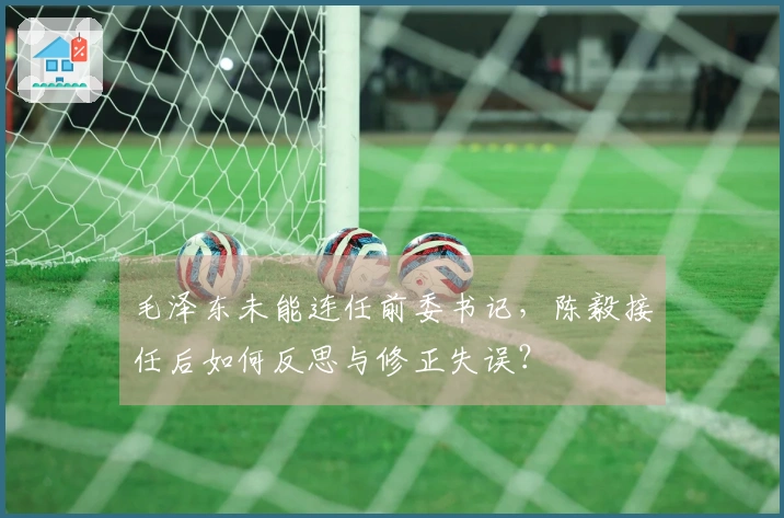 毛泽东未能连任前委书记，陈毅接任后如何反思与修正失误？