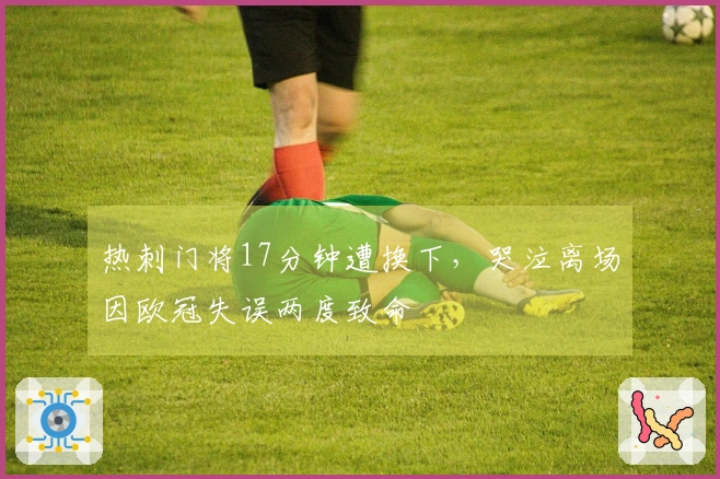 热刺门将17分钟遭换下，哭泣离场因欧冠失误两度致命