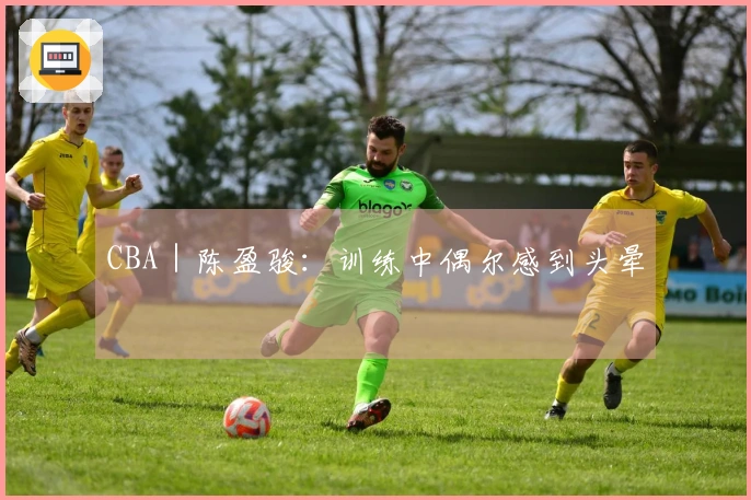 CBA｜陈盈骏：训练中偶尔感到头晕