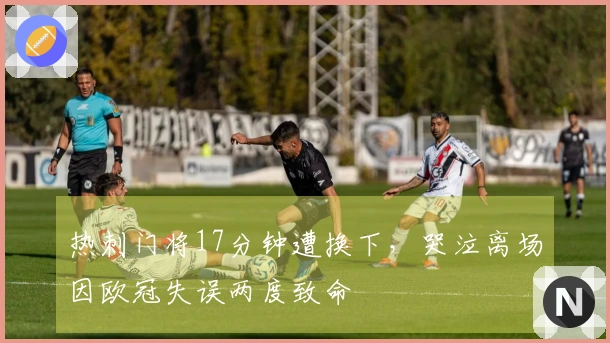 热刺门将17分钟遭换下，哭泣离场因欧冠失误两度致命